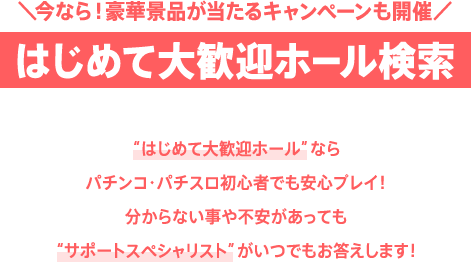 ＼今なら！豪華景品が当たるキャンペーンも開催／はじめて大歓迎ホール検索 “はじめて大歓迎ホール”ならパチンコ・パチスロ初心者でも安心プレイ！分からない事や不安があっても“サポートスペシャリスト”がいつでもお答えします！